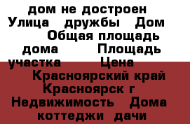 дом не достроен › Улица ­ дружбы › Дом ­ 20 › Общая площадь дома ­ 87 › Площадь участка ­ 25 › Цена ­ 700 000 - Красноярский край, Красноярск г. Недвижимость » Дома, коттеджи, дачи продажа   . Красноярский край,Красноярск г.